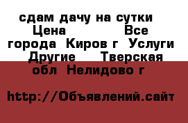 сдам дачу на сутки › Цена ­ 10 000 - Все города, Киров г. Услуги » Другие   . Тверская обл.,Нелидово г.